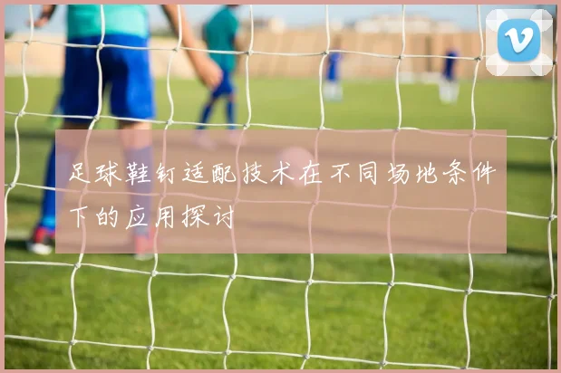 足球鞋钉适配技术在不同场地条件下的应用探讨