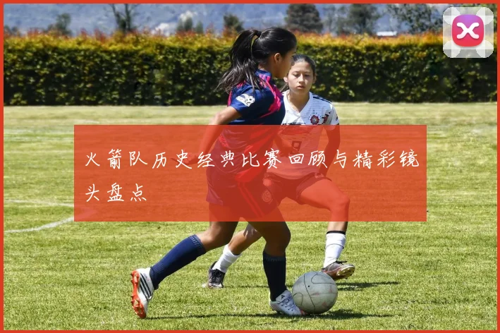 火箭队历史经典比赛回顾与精彩镜头盘点